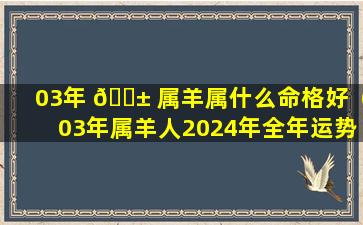 03年 🐱 属羊属什么命格好（03年属羊人2024年全年运势 🕸 详解）